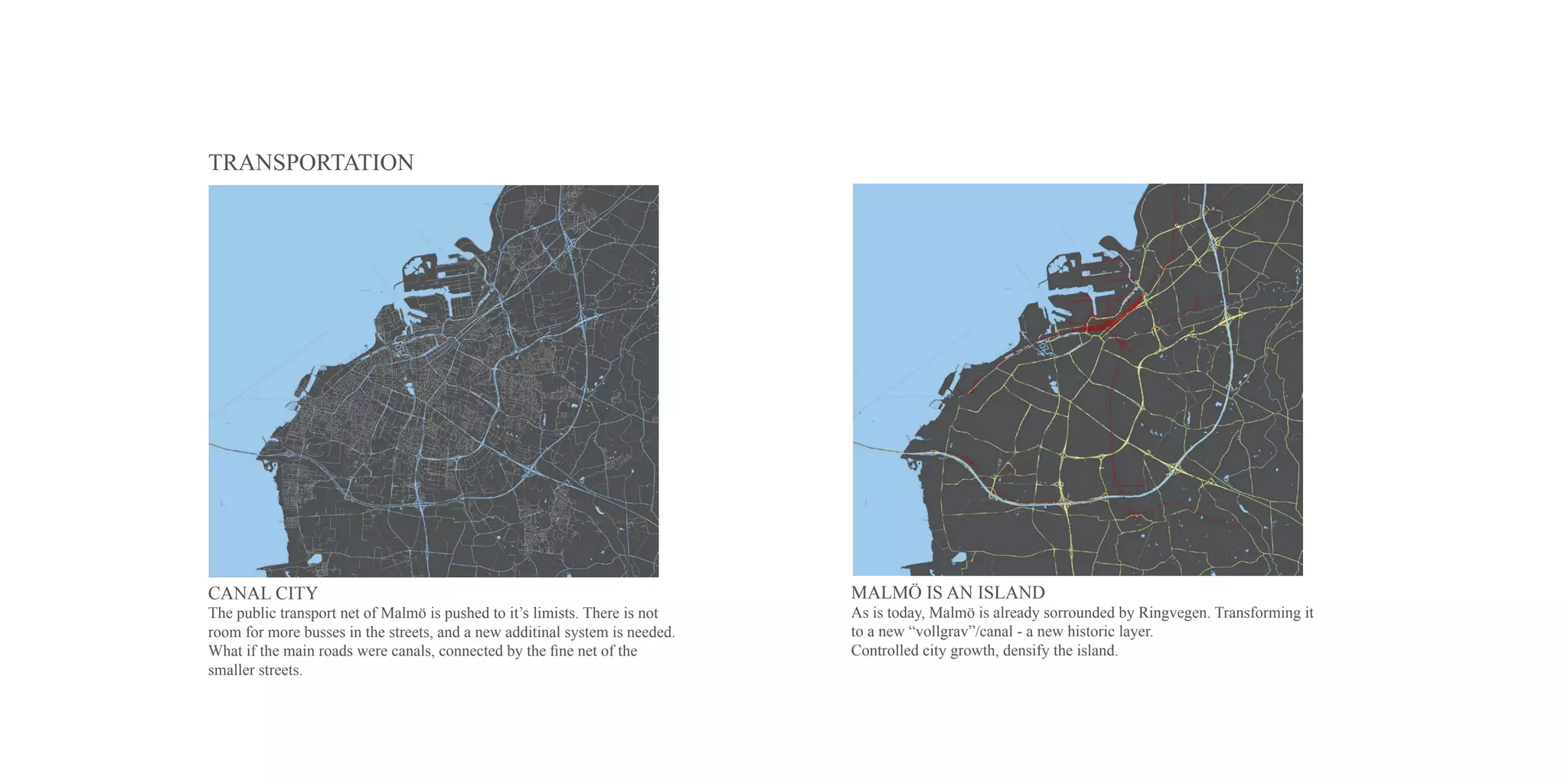 TRANSPORTATION




CANAL CITY                                                                   MALMÖ IS AN ISLAND
The public transport net of Malmö is pushed to it’s limists. There is not    As is today, Malmö is already sorrounded by Ringvegen. Transforming it
room for more busses in the streets, and a new additinal system is needed.   to a new “vollgrav”/canal - a new historic layer.
What if the main roads were canals, connected by the fine net of the         Controlled city growth, densify the island.
smaller streets.
 