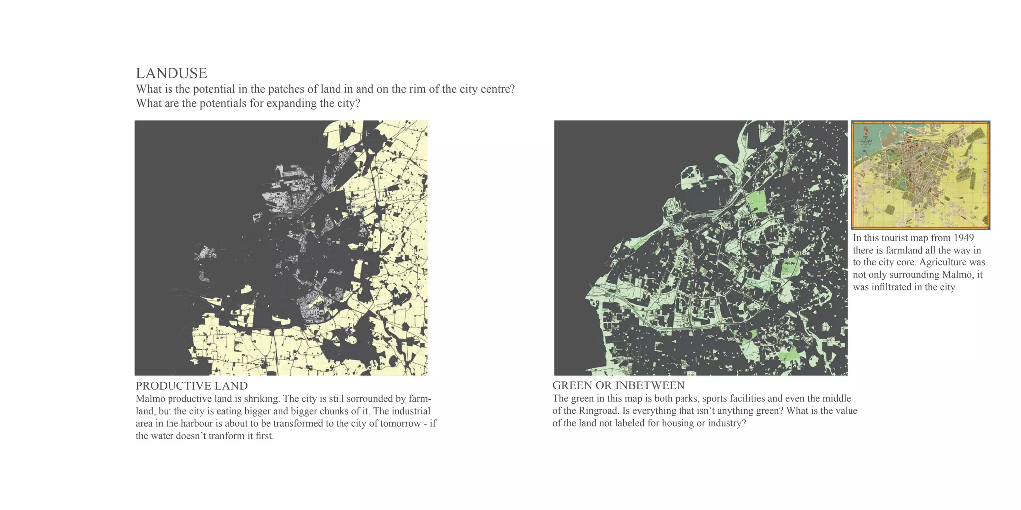 LANDUSE
What is the potential in the patches of land in and on the rim of the city centre?
What are the potentials for expanding the city?




                                                                                                                                                              In this tourist map from 1949
                                                                                                                                                              there is farmland all the way in
                                                                                                                                                              to the city core. Agriculture was
                                                                                                                                                              not only surrounding Malmö, it
                                                                                                                                                              was infiltrated in the city.




PRODUCTIVE LAND                                                                      GREEN OR INBETWEEN
Malmö productive land is shriking. The city is still sorrounded by farm-             The green in this map is both parks, sports facilities and even the middle
land, but the city is eating bigger and bigger chunks of it. The industrial          of the Ringroad. Is everything that isn’t anything green? What is the value
area in the harbour is about to be transformed to the city of tomorrow - if          of the land not labeled for housing or industry?
the water doesn’t tranform it first.
 