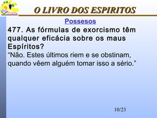 10/23
O LIVRO DOS ESPIRITOSO LIVRO DOS ESPIRITOS
Possesos
477. As fórmulas de exorcismo têm
qualquer eficácia sobre os maus
Espíritos?
“Não. Estes últimos riem e se obstinam,
quando vêem alguém tomar isso a sério.”
 