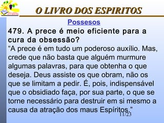 11/23
O LIVRO DOS ESPIRITOSO LIVRO DOS ESPIRITOS
Possesos
479. A prece é meio eficiente para a
cura da obsessão?
“A prece é em tudo um poderoso auxílio. Mas,
crede que não basta que alguém murmure
algumas palavras, para que obtenha o que
deseja. Deus assiste os que obram, não os
que se limitam a pedir. É, pois, indispensável
que o obsidiado faça, por sua parte, o que se
torne necessário para destruir em si mesmo a
causa da atração dos maus Espíritos.”
 