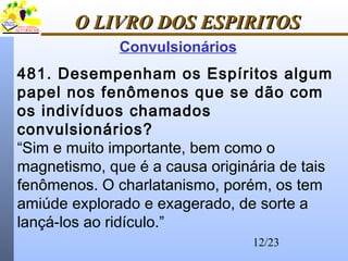 12/23
O LIVRO DOS ESPIRITOSO LIVRO DOS ESPIRITOS
Convulsionários
481. Desempenham os Espíritos algum
papel nos fenômenos que se dão com
os indivíduos chamados
convulsionários?
“Sim e muito importante, bem como o
magnetismo, que é a causa originária de tais
fenômenos. O charlatanismo, porém, os tem
amiúde explorado e exagerado, de sorte a
lançá-los ao ridículo.”
 