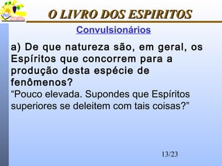 13/23
O LIVRO DOS ESPIRITOSO LIVRO DOS ESPIRITOS
Convulsionários
a) De que natureza são, em geral, os
Espíritos que concorrem para a
produção desta espécie de
fenômenos?
“Pouco elevada. Supondes que Espíritos
superiores se deleitem com tais coisas?”
 