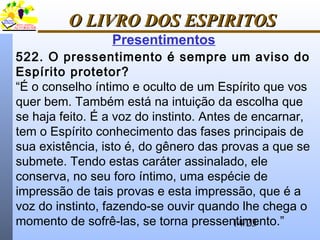 14/23
O LIVRO DOS ESPIRITOSO LIVRO DOS ESPIRITOS
Presentimentos
522. O pressentimento é sempre um aviso do
Espírito protetor?
“É o conselho íntimo e oculto de um Espírito que vos
quer bem. Também está na intuição da escolha que
se haja feito. É a voz do instinto. Antes de encarnar,
tem o Espírito conhecimento das fases principais de
sua existência, isto é, do gênero das provas a que se
submete. Tendo estas caráter assinalado, ele
conserva, no seu foro íntimo, uma espécie de
impressão de tais provas e esta impressão, que é a
voz do instinto, fazendo-se ouvir quando lhe chega o
momento de sofrê-las, se torna pressentimento.”
 