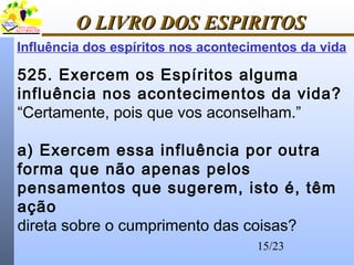 15/23
O LIVRO DOS ESPIRITOSO LIVRO DOS ESPIRITOS
Influência dos espíritos nos acontecimentos da vida
525. Exercem os Espíritos alguma
influência nos acontecimentos da vida?
“Certamente, pois que vos aconselham.”
a) Exercem essa influência por outra
forma que não apenas pelos
pensamentos que sugerem, isto é, têm
ação
direta sobre o cumprimento das coisas?
 