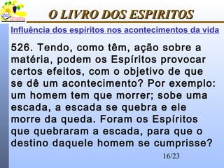 16/23
O LIVRO DOS ESPIRITOSO LIVRO DOS ESPIRITOS
Influência dos espíritos nos acontecimentos da vida
526. Tendo, como têm, ação sobre a
matéria, podem os Espíritos provocar
certos efeitos, com o objetivo de que
se dê um acontecimento? Por exemplo:
um homem tem que morrer; sobe uma
escada, a escada se quebra e ele
morre da queda. Foram os Espíritos
que quebraram a escada, para que o
destino daquele homem se cumprisse?
 
