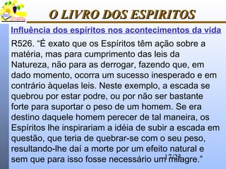 17/23
O LIVRO DOS ESPIRITOSO LIVRO DOS ESPIRITOS
Influência dos espíritos nos acontecimentos da vida
R526. “É exato que os Espíritos têm ação sobre a
matéria, mas para cumprimento das leis da
Natureza, não para as derrogar, fazendo que, em
dado momento, ocorra um sucesso inesperado e em
contrário àquelas leis. Neste exemplo, a escada se
quebrou por estar podre, ou por não ser bastante
forte para suportar o peso de um homem. Se era
destino daquele homem perecer de tal maneira, os
Espíritos lhe inspirariam a idéia de subir a escada em
questão, que teria de quebrar-se com o seu peso,
resultando-lhe daí a morte por um efeito natural e
sem que para isso fosse necessário um milagre.”
 