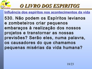 18/23
O LIVRO DOS ESPIRITOSO LIVRO DOS ESPIRITOS
Influência dos espíritos nos acontecimentos da vida
530. Não podem os Espíritos levianos
e zombeteiros criar pequenos
embaraços à realização dos nossos
projetos e transtornar as nossas
previsões? Serão eles, numa palavra,
os causadores do que chamamos
pequenas misérias da vida humana?
 