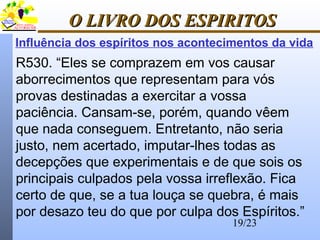 19/23
O LIVRO DOS ESPIRITOSO LIVRO DOS ESPIRITOS
Influência dos espíritos nos acontecimentos da vida
R530. “Eles se comprazem em vos causar
aborrecimentos que representam para vós
provas destinadas a exercitar a vossa
paciência. Cansam-se, porém, quando vêem
que nada conseguem. Entretanto, não seria
justo, nem acertado, imputar-lhes todas as
decepções que experimentais e de que sois os
principais culpados pela vossa irreflexão. Fica
certo de que, se a tua louça se quebra, é mais
por desazo teu do que por culpa dos Espíritos.”
 