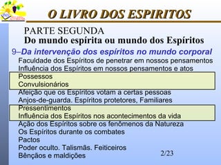 2/23
O LIVRO DOS ESPIRITOSO LIVRO DOS ESPIRITOS
PARTE SEGUNDA
Do mundo espírita ou mundo dos Espíritos
Faculdade dos Espíritos de penetrar em nossos pensamentos
Influência dos Espíritos em nossos pensamentos e atos
Possessos
Convulsionários
Afeição que os Espíritos votam a certas pessoas
Anjos-de-guarda. Espíritos protetores, Familiares
Pressentimentos
Influência dos Espíritos nos acontecimentos da vida
Ação dos Espíritos sobre os fenômenos da Natureza
Os Espíritos durante os combates
Pactos
Poder oculto. Talismãs. Feiticeiros
Bênçãos e maldições
9–Da intervenção dos espíritos no mundo corporal
 