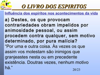20/23
O LIVRO DOS ESPIRITOSO LIVRO DOS ESPIRITOS
Influência dos espíritos nos acontecimentos da vida
a) Destes, os que provocam
contrariedades obram impelidos por
animosidade pessoal, ou assim
procedem contra qualquer, sem motivo
determinado, por pura malícia?
“Por uma e outra coisa. Às vezes os que
assim vos molestam são inimigos que
granjeastes nesta ou em precedente
existência. Doutras vezes, nenhum motivo
há.”
 