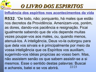 22/23
O LIVRO DOS ESPIRITOSO LIVRO DOS ESPIRITOS
Influência dos espíritos nos acontecimentos da vida
R532. “De todo, não; porquanto, há males que estão
nos decretos da Providência. Amenizam-vos, porém,
as dores, dando-vos paciência e resignação. Ficai
igualmente sabendo que de vós depende muitas
vezes poupar-vos aos males, ou, quando menos,
atenuá-los. A inteligência, Deus vo-la outorgou para
que dela vos sirvais e é principalmente por meio da
vossa inteligência que os Espíritos vos auxiliam,
sugerindo-vos idéias propícias ao vosso bem. Mas,
não assistem senão os que sabem assistir-se a si
mesmos. Esse o sentido destas palavras: Buscai
e achareis, batei e se vos abrirá.
 