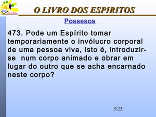 3/23
O LIVRO DOS ESPIRITOSO LIVRO DOS ESPIRITOS
Possesos
473. Pode um Espírito tomar
temporariamente o invólucro corporal
de uma pessoa viva, isto é, introduzir-
se num corpo animado e obrar em
lugar do outro que se acha encarnado
neste corpo?
 