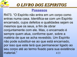 4/23
O LIVRO DOS ESPIRITOSO LIVRO DOS ESPIRITOS
Possesos
R473. “O Espírito não entra em um corpo como
entras numa casa. Identifica-se com um Espírito
encarnado, cujos defeitos e qualidades sejam os
mesmos que os seus, a fim de obrar
conjuntamente com ele. Mas, o encarnado é
sempre quem atua, conforme quer, sobre a
matéria de que se acha revestido. Um Espírito
não pode substituir-se ao que está encarnado,
por isso que este terá que permanecer ligado ao
seu corpo até ao termo fixado para sua existência
material.”
 