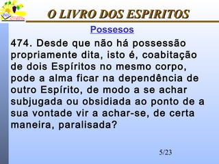 5/23
O LIVRO DOS ESPIRITOSO LIVRO DOS ESPIRITOS
Possesos
474. Desde que não há possessão
propriamente dita, isto é, coabitação
de dois Espíritos no mesmo corpo,
pode a alma ficar na dependência de
outro Espírito, de modo a se achar
subjugada ou obsidiada ao ponto de a
sua vontade vir a achar-se, de certa
maneira, paralisada?
 