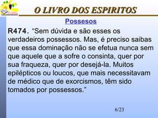 6/23
O LIVRO DOS ESPIRITOSO LIVRO DOS ESPIRITOS
Possesos
R474. “Sem dúvida e são esses os
verdadeiros possessos. Mas, é preciso saibas
que essa dominação não se efetua nunca sem
que aquele que a sofre o consinta, quer por
sua fraqueza, quer por desejá-la. Muitos
epilépticos ou loucos, que mais necessitavam
de médico que de exorcismos, têm sido
tomados por possessos.”
 