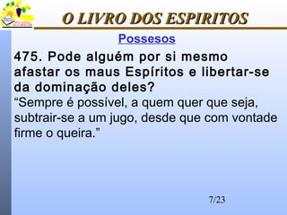 7/23
O LIVRO DOS ESPIRITOSO LIVRO DOS ESPIRITOS
Possesos
475. Pode alguém por si mesmo
afastar os maus Espíritos e libertar-se
da dominação deles?
“Sempre é possível, a quem quer que seja,
subtrair-se a um jugo, desde que com vontade
firme o queira.”
 