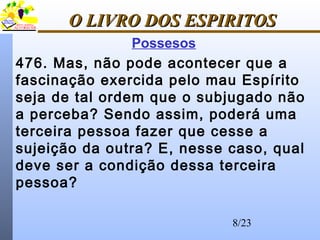 8/23
O LIVRO DOS ESPIRITOSO LIVRO DOS ESPIRITOS
Possesos
476. Mas, não pode acontecer que a
fascinação exercida pelo mau Espírito
seja de tal ordem que o subjugado não
a perceba? Sendo assim, poderá uma
terceira pessoa fazer que cesse a
sujeição da outra? E, nesse caso, qual
deve ser a condição dessa terceira
pessoa?
 