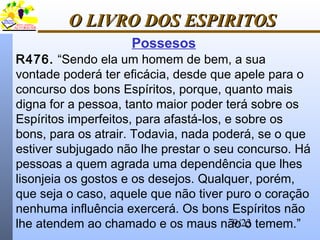 9/23
O LIVRO DOS ESPIRITOSO LIVRO DOS ESPIRITOS
Possesos
R476. “Sendo ela um homem de bem, a sua
vontade poderá ter eficácia, desde que apele para o
concurso dos bons Espíritos, porque, quanto mais
digna for a pessoa, tanto maior poder terá sobre os
Espíritos imperfeitos, para afastá-los, e sobre os
bons, para os atrair. Todavia, nada poderá, se o que
estiver subjugado não lhe prestar o seu concurso. Há
pessoas a quem agrada uma dependência que lhes
lisonjeia os gostos e os desejos. Qualquer, porém,
que seja o caso, aquele que não tiver puro o coração
nenhuma influência exercerá. Os bons Espíritos não
lhe atendem ao chamado e os maus não o temem.”
 