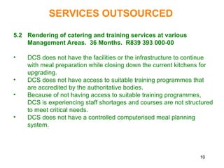 10
5.2 Rendering of catering and training services at various
Management Areas. 36 Months. R839 393 000-00
• DCS does not have the facilities or the infrastructure to continue
with meal preparation while closing down the current kitchens for
upgrading.
• DCS does not have access to suitable training programmes that
are accredited by the authoritative bodies.
• Because of not having access to suitable training programmes,
DCS is experiencing staff shortages and courses are not structured
to meet critical needs.
• DCS does not have a controlled computerised meal planning
system.
SERVICES OUTSOURCED
 