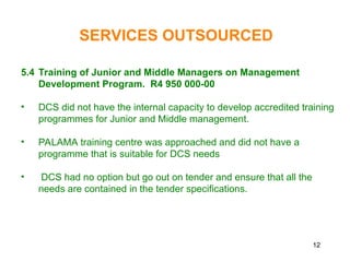 12
5.4 Training of Junior and Middle Managers on Management
Development Program. R4 950 000-00
• DCS did not have the internal capacity to develop accredited training
programmes for Junior and Middle management.
• PALAMA training centre was approached and did not have a
programme that is suitable for DCS needs
• DCS had no option but go out on tender and ensure that all the
needs are contained in the tender specifications.
SERVICES OUTSOURCED
 