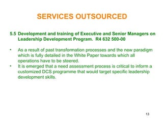 13
5.5 Development and training of Executive and Senior Managers on
Leadership Development Program. R4 632 500-00
• As a result of past transformation processes and the new paradigm
which is fully detailed in the White Paper towards which all
operations have to be steered.
• It is emerged that a need assessment process is critical to inform a
customized DCS programme that would target specific leadership
development skills.
SERVICES OUTSOURCED
 