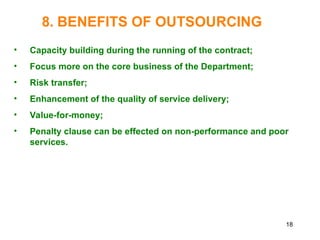 18
8. BENEFITS OF OUTSOURCING
• Capacity building during the running of the contract;
• Focus more on the core business of the Department;
• Risk transfer;
• Enhancement of the quality of service delivery;
• Value-for-money;
• Penalty clause can be effected on non-performance and poor
services.
 