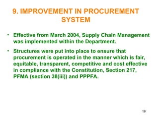 19
9. IMPROVEMENT IN PROCUREMENT
SYSTEM
• Effective from March 2004, Supply Chain Management
was implemented within the Department.
• Structures were put into place to ensure that
procurement is operated in the manner which is fair,
equitable, transparent, competitive and cost effective
in compliance with the Constitution, Section 217,
PFMA (section 38(iii)) and PPPFA.
 