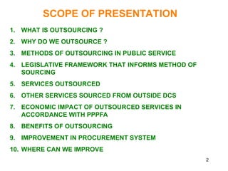 2
SCOPE OF PRESENTATION
1. WHAT IS OUTSOURCING ?
2. WHY DO WE OUTSOURCE ?
3. METHODS OF OUTSOURCING IN PUBLIC SERVICE
4. LEGISLATIVE FRAMEWORK THAT INFORMS METHOD OF
SOURCING
5. SERVICES OUTSOURCED
6. OTHER SERVICES SOURCED FROM OUTSIDE DCS
7. ECONOMIC IMPACT OF OUTSOURCED SERVICES IN
ACCORDANCE WITH PPPFA
8. BENEFITS OF OUTSOURCING
9. IMPROVEMENT IN PROCUREMENT SYSTEM
10. WHERE CAN WE IMPROVE
 