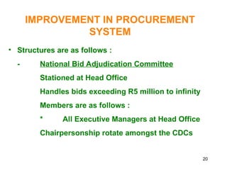 20
IMPROVEMENT IN PROCUREMENT
SYSTEM
• Structures are as follows :
- National Bid Adjudication Committee
Stationed at Head Office
Handles bids exceeding R5 million to infinity
Members are as follows :
* All Executive Managers at Head Office
Chairpersonship rotate amongst the CDCs
 