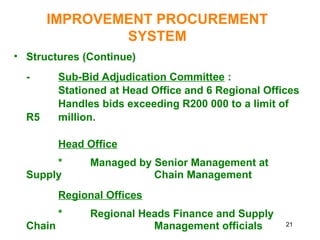 21
IMPROVEMENT PROCUREMENT
SYSTEM
• Structures (Continue)
- Sub-Bid Adjudication Committee :
Stationed at Head Office and 6 Regional Offices
Handles bids exceeding R200 000 to a limit of
R5 million.
Head Office
* Managed by Senior Management at
Supply Chain Management
Regional Offices
* Regional Heads Finance and Supply
Chain Management officials
 