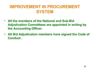 22
IMPROVEMENT IN PROCUREMENT
SYSTEM
• All the members of the National and Sub-Bid
Adjudication Committees are appointed in writing by
the Accounting Officer.
• All Bid Adjudication members have signed the Code of
Conduct .
 