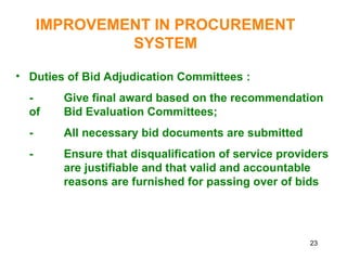 23
IMPROVEMENT IN PROCUREMENT
SYSTEM
• Duties of Bid Adjudication Committees :
- Give final award based on the recommendation
of Bid Evaluation Committees;
- All necessary bid documents are submitted
- Ensure that disqualification of service providers
are justifiable and that valid and accountable
reasons are furnished for passing over of bids
 