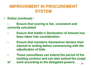 24
IMPROVEMENT IN PROCUREMENT
SYSTEM
• Duties (continue) :
- Ensure that scoring is fair, consistent and
correctly calculated
- Ensure that bidder’s Declaration of Interest has
been taken into consideration
- Ensure that members themselves declare their
interest in writing before commencing with the
adjudication of bids
- These committees can extend the period of the
existing contract and can also extend the scope
of work according to the delegated powers.
 