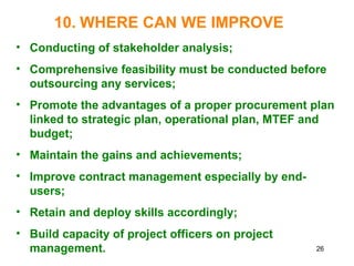 26
10. WHERE CAN WE IMPROVE
• Conducting of stakeholder analysis;
• Comprehensive feasibility must be conducted before
outsourcing any services;
• Promote the advantages of a proper procurement plan
linked to strategic plan, operational plan, MTEF and
budget;
• Maintain the gains and achievements;
• Improve contract management especially by end-
users;
• Retain and deploy skills accordingly;
• Build capacity of project officers on project
management.
 