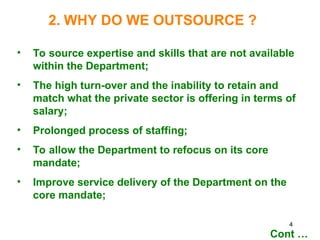 4
2. WHY DO WE OUTSOURCE ?
• To source expertise and skills that are not available
within the Department;
• The high turn-over and the inability to retain and
match what the private sector is offering in terms of
salary;
• Prolonged process of staffing;
• To allow the Department to refocus on its core
mandate;
• Improve service delivery of the Department on the
core mandate;
Cont …
 