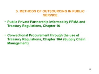 6
3. METHODS OF OUTSOURCING IN PUBLIC
SERVICE
• Public Private Partnership informed by PFMA and
Treasury Regulations, Chapter 16
• Convectional Procurement through the use of
Treasury Regulations, Chapter 16A (Supply Chain
Management)
 