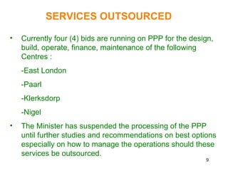 9
SERVICES OUTSOURCED
• Currently four (4) bids are running on PPP for the design,
build, operate, finance, maintenance of the following
Centres :
-East London
-Paarl
-Klerksdorp
-Nigel
• The Minister has suspended the processing of the PPP
until further studies and recommendations on best options
especially on how to manage the operations should these
services be outsourced.
 