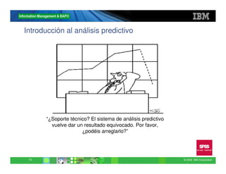 Introducción al análisis predictivo




       “¿Soporte técnico? El sistema de análisis predictivo
         vuelve dar un resultado equivocado. Por favor,
                      ¿podéis arreglarlo?”




 12                                                           © 2009 IBM Corporation
 