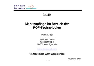 Studie

Marktzugänge im Bereich der
     POF-Technologien

            Hans Kragl

         DieMount GmbH
          Giesserweg 3
        38855 Wernigerode

        www.diemount.com

  11. November 2009, Wernigerode

                                   November 2009
               – 1–
 