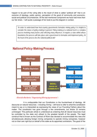 3    MINING CONTRIBUTION TO NATIONAL PROSPERITY – Noke Kiroyan


    happen to be part of the ruling elite is the result of what is called “political will” that is an
    outcome of ideology, public opinion, perception of the good of community and economic,
    social and political circumstances. Of the last mentioned component we have had more than
    our fair share. I will quote a passage of her book to put the diagram in context.



           “In order to understand how host-country governments formulate mining policy it is helpful to
           consider the nature of policy-making in general. Policy-making at a national level is a complex
           process involving many factors and reflecting many influences. It requires a state within whose
           boundaries the process will take place and a government to formulate and implement policy. At
           the heart of the process lies the national political will.”




                    It is undisputable that our Constitution is the fountainhead of ideology. All
    discourse on natural resources – including mining – will have to refer to what the constitution
    meant to say or is interpreted as expressing the views of our Founding Fathers about this
    matter. The constitution has gone through a few amendments, but Article 33 remains
    unchanged. This particular article is understood as ordaining that all natural resources must
    be controlled by the state and utilized to the greatest benefit of the people. The legal
    construct that is known as the Contract of Work was devised to accommodate this view and
    simultaneously allowing foreign mining companies to operate mining companies, however
    not on their own right but on behalf of the state as its appointed contractors. The good of the



                                                                                      October 15, 2009
 