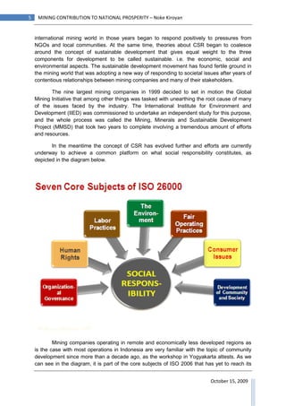 5    MINING CONTRIBUTION TO NATIONAL PROSPERITY – Noke Kiroyan


    international mining world in those years began to respond positively to pressures from
    NGOs and local communities. At the same time, theories about CSR began to coalesce
    around the concept of sustainable development that gives equal weight to the three
    components for development to be called sustainable. i.e. the economic, social and
    environmental aspects. The sustainable development movement has found fertile ground in
    the mining world that was adopting a new way of responding to societal issues after years of
    contentious relationships between mining companies and many of their stakeholders.

           The nine largest mining companies in 1999 decided to set in motion the Global
    Mining Initiative that among other things was tasked with unearthing the root cause of many
    of the issues faced by the industry. The International Institute for Environment and
    Development (IIED) was commissioned to undertake an independent study for this purpose,
    and the whole process was called the Mining, Minerals and Sustainable Development
    Project (MMSD) that took two years to complete involving a tremendous amount of efforts
    and resources.

           In the meantime the concept of CSR has evolved further and efforts are currently
    underway to achieve a common platform on what social responsibility constitutes, as
    depicted in the diagram below.




            Mining companies operating in remote and economically less developed regions as
    is the case with most operations in Indonesia are very familiar with the topic of community
    development since more than a decade ago, as the workshop in Yogyakarta attests. As we
    can see in the diagram, it is part of the core subjects of ISO 2006 that has yet to reach its


                                                                               October 15, 2009
 