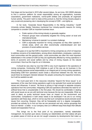 6    MINING CONTRIBUTION TO NATIONAL PROSPERITY – Noke Kiroyan


    final stage and be launched in 2010 after several delays. As we know, ISO 26000 attempts
    to find a common platform for social responsibility among all organizations, business
    corporations, government institutions, not-for-profit entities and practically all organized
    human activity. The point I wish to make at this juncture is, that the mining industry played a
    very crucial and pioneering role in developing the concept of CSR – and rightly so.

           In her book, “Corporate Social Responsibility in the Mining Industries,” Cardiff
    University scholar Natalia Yakovleva mentioned four industry-specific reasons for mining
    companies to consider CSR an important business issue:

               •   Public opinion of the mining industry is generally negative
               •   Pressure groups have consistently targeted the mining sector at local and
                   international levels
               •   Maintaining ‘a license to operate’ is a constant challenge
               •   CSR is especially important for mining companies as they often operate in
                   remote areas, which are often economically underdeveloped and lack
                   provision of social welfare services

            She goes on to say that CSR is important to mining companies as a form of response
    to address concerns of its stakeholders, among others shareholders, employees, customers,
    local communities and the general public. Local communities are often the most important
    stakeholders in the context of CSR as they are significantly affected by mining operations in
    terms of economic and social welfare and by virtue of mining impacts on the natural
    environment. How true this rings for us in Indonesia.

            It should be very clear by now that CSR is very much ingrained in the operations of
    mining companies. Conducting CSR initiatives is part of the way we do business in the
    mining industry because social responsibility is an integral part of running mining operations,
    Dissociating CSR from operations would create a disconnect between the two. Not only
    would there be divergent interests between the people conducting the respective functions,
    but it will be wasteful as well.

             The much-used term in the resources industries “beyond the fence issues” is an
    expression of the view that mining operations ought to be secluded from social and political
    issues and influences. It cannot. No fence is strong or high enough to separate company
    operations from the communities. Integrating CSR and operations eliminates the need for an
    artificial fence that is unsustainable in the first place. We should be comfortable in dealing
    with social issues as we are with technical ones because the two are inseparable. What we
    used to deem as purely technical issues have an impact on the environment and
    communities. Competence in both areas needs to be developed if we are to run mining
    operations well these days, which is not too say that such competence would preclude social
    issues from occurring. However, they will be foreseeable and to a degree manageable,
    provided we actively try to find out how we are perceived and why various groupings that
    have an interest – a stake - in our company view us in different ways that shape their attitude
    toward and expectation from us.

           This brings me to the final point of my presentation, namely stakeholder
    management. As touched upon above, knowing our stakeholders and their stakes will give
    us greater peace of mind as we are not caught unawares by developments that make us


                                                                                 October 15, 2009
 