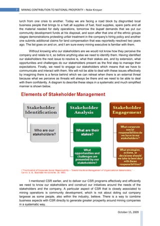 7    MINING CONTRIBUTION TO NATIONAL PROSPERITY – Noke Kiroyan


    lurch from one crisis to another. Today we are facing a road block by disgruntled local
    business people that brings to a halt all supplies of fuel, food supplies, spare parts and all
    the material needed for daily operations, tomorrow the bupati demands that we put our
    community development funds at his disposal, and soon after that one of the ethnic groups
    stages demonstrations protesting unfair treatment in the company’s hiring policy and another
    one submits additional claims for land compensation that was reportedly resolved two years
    ago. The list goes on and on, and I am sure every mining executive is familiar with them.

            Without knowing who our stakeholders are we would not know how they perceive the
    company and relate to it, so before anything else we need to identify them. Having identified
    our stakeholders the next issue to resolve is, what their stakes are, and by extension, what
    opportunities and challenges do our stakeholders present as the first step to manage their
    expectations. Finally, we need to engage our stakeholders which means that we have to
    communicate and interact with them. We will not be able to deal with these issues effectively
    by imagining there is a fence behind which we can retreat when there is an external threat
    because what we perceive as threats will always be there and we need to be able to deal
    with them confidently. A diagram to describe these steps in a systematic and much simplified
    manner is shown below.




            I mentioned CSR earlier, and to deliver our CSR programs effectively and efficiently
    we need to know our stakeholders and construct our initiatives around the needs of the
    stakeholders and the company, A particular aspect of CSR that is closely associated to
    mining operations is community development, which is not about doling out company
    largesse as some people, also within the industry, believe. There is a way to combine
    business aspects with CSR directly to generate greater prosperity around mining companies
    in a systematic way.

                                                                                October 15, 2009
 