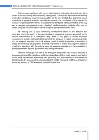 8    MINING CONTRIBUTION TO NATIONAL PROSPERITY – Noke Kiroyan


            I will conclude by sharing with you my direct experience in attempting to directly link a
    mine’s economic activity with community development, a few years ago when I was directly
    involved in managing a major mining operation. At the time I initiated an economic impact
    analysis by a reputable scientific institution to ascertain the contribution of the mine to the
    local and regional economy from a macroeconomic standpoint. I believe that this is the only
    way to measure true economic impact objectively, and the resulting multiplier effect may be
    traced, critiqued and replicated by others using the appropriate scientific tools.

           My thinking was to gear community development efforts in the direction that
    generates economic growth in the communities by supporting programs proposed by the
    various stakeholders in a meaningful way. After a few years a similar economic
    measurement should be conducted to ensure that the company is indeed stimulating growth,
    and by analyzing the components of regional growth it would be possible to quantify the
    impact of community development. It should be possible to isolate those specific areas of
    growth and align them with the regional plans for economic development, thereby achieving
    synergies between regional government and mining companies.

           That line of thought was still at an embryonic stage then, and I would welcome a
    discourse with scientific institutions and the mining industry to find better ways of contributing
    to the local communities, enhancing their prosperity and sustainability of the operations
    concomitantly. By extension the national prosperity will be increased, and the contribution of
    the mining industry to GDP may grow beyond 4% over time.




                                                                                   October 15, 2009
 