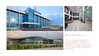 M e r c e d e s B e n z
The interiors is contemporary in spirit, offering timely
features as material palette of warm shade of
workstations. Additionally there is a hip cafe in the
Customer Assistance Center, that focuses on such
“Visual Moments” with the grand cars displayed in the
lounge, making it an appropriate setting for the firm as
proud of its unique selling product and the ultimate
Mercedes Brand !!
 