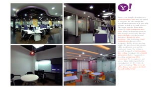 Yahoo!! The thought of working in a
colourful-Bubbly bowl may not appeal
to everyone. Yet, the concept has
served Yahoo employees as it goes with
its name as well as its work practice.
The design team for Yahoo India,
created a totally transparent open
space, where each meeting room not
only borrows outside light, but also
shares the light with the internal
workspace through the glass
partitions. Thus facilitating visual
communication between office
occupants. Besides private meeting
rooms, the space houses an entrance
lobby, workstation area and the
conference rooms. The ceiling is
specially designed in black modular
false ceiling, to enhance the colourful
workstations below. Committed to
providing an inspiring office
environment for its employees and
guests, Yahoo India is gratified by
ongoing praise for the results. As
employees explain, “This is not an
office, but an environment in which
we work and have fun”.
 