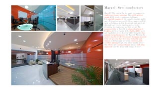 Marvell!! The concept for the same, encompasses a
sophisticated space planning. The stylish modern
design deftly resolves numerous challenges.
It is spatially organised, for example, separate public
space from private perimeter offices, support staff at
open workstations within the interior, and guests in
the conference center, enjoying access to the
reception, meeting rooms and food service.The
corporate color of Marvell, is enhanced in form of
backdrop to the reception desk. Highly skilled work
and capabilities were observed while doing the chip
manufacturing laboratories for Marvell. Wherein the
surfaces used were of Electrostatic discharge material
with cent per cent dust free area. Colourful and
vibrant is the look and feel of the cafeteria, with
excellent lighting design. The client usually notes “
Our clients and visiting colleague always walk away
impressed- and the latter with a tinge of envy”.
Marvell Semiconductors
 