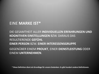 EINE MARKE IST*
DIE GESAMTHEIT ALLER INDIVIDUELLEN ERFAHRUNGEN UND
KOGNITIVEN EINSTELLUNGEN BZW. DARAUS DAS
RESULTIERENDE GEFÜHL
EINER PERSON BZW. EINER INTERESSENSGRUPPE
GEGENÜBER EINEM PROUKT, EINER DIENSTLEISTUNG ODER
EINEM UNTERNEHMEN.



 * Diese Definition dient als Grundlage für unsere Gedanken. Es gibt hundert andere Definitionen.
 