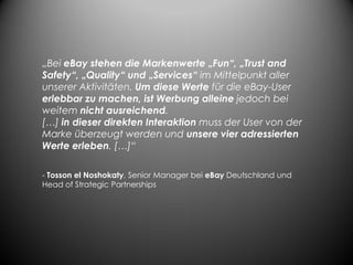 „Bei eBay stehen die Markenwerte „Fun“, „Trust and
Safety“, „Quality“ und „Services“ im Mittelpunkt aller
unserer Aktivitäten. Um diese Werte für die eBay-User
erlebbar zu machen, ist Werbung alleine jedoch bei
weitem nicht ausreichend.
[…] in dieser direkten Interaktion muss der User von der
Marke überzeugt werden und unsere vier adressierten
Werte erleben. […]“

- Tosson el Noshokaty, Senior Manager bei eBay Deutschland und
Head of Strategic Partnerships
 