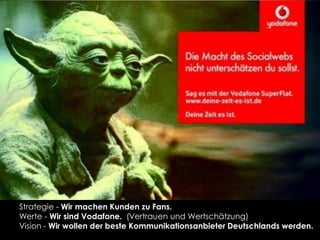 Strategie - Wir machen Kunden zu Fans.
Werte - Wir sind Vodafone. (Vertrauen und Wertschätzung)
Vision - Wir wollen der beste Kommunikationsanbieter Deutschlands werden.
 
